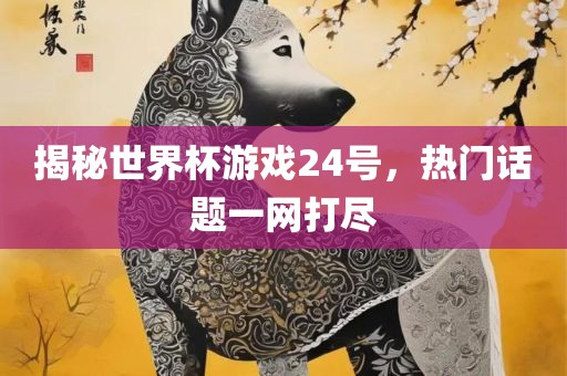 揭秘世界杯游戏24号，热门话题一网打尽