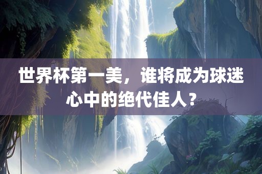 世界杯第一美，谁将成为球迷心中的绝代佳人？漯河市盈旭机械设备有限公司