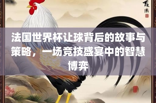 法国世界杯让球背后的故事与策略，一场竞技盛宴中的智慧博弈