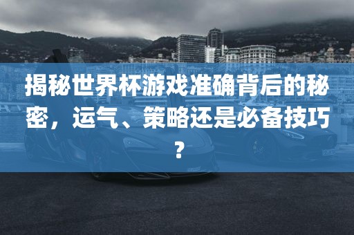 揭秘世界杯游戏准确背后的秘密，运气、策略还是必备技巧？