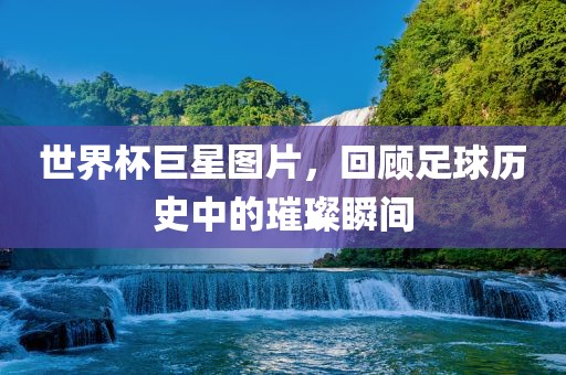 世界杯巨星图片，回顾足球历史中的璀璨瞬间