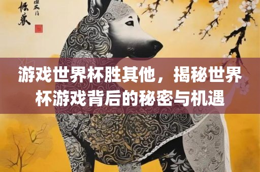 游戏世界杯胜其他，揭秘世界杯游戏背后的秘密与机遇