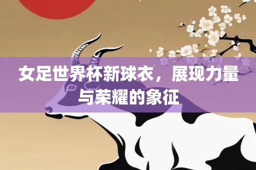 女足世界杯新球衣，展现力量与荣耀的象征