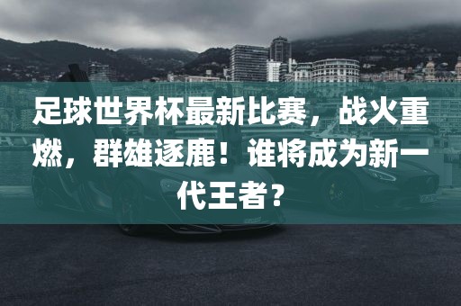 足球世界杯最新比赛，战火重燃，群雄逐鹿！谁将成为新一代王者？