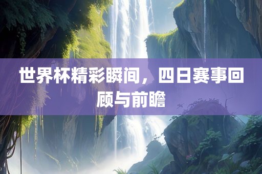 世界杯精彩瞬间，四日赛事回顾与前瞻
