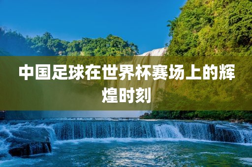 中国足球在世界杯赛场上的辉煌时刻