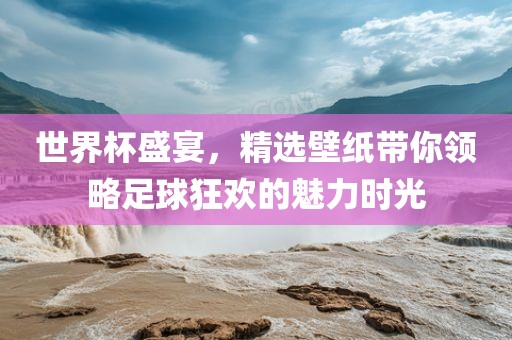 世界杯盛宴，精选壁纸带你领略足球狂欢的魅力时光
