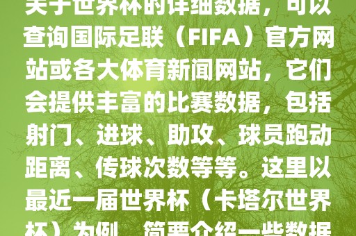 关于世界杯的详细数据，可以查询国际足联（FIFA）官方网站或各大体育新闻网站，它们会提供丰富的比赛数据，包括射门、进球、助攻、球员跑动距离、传球次数等等。这里以最近一届世界杯（卡塔尔世界杯）为例，简要介绍一些数据