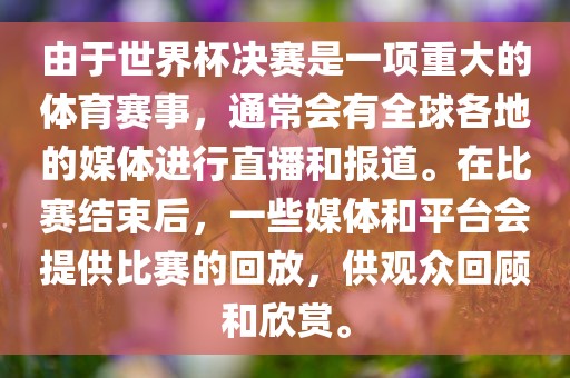 由于世界杯决赛是一项重大的体育赛事，通常会有全球各地的媒体进行直播和报道。在比赛结束后，一些媒体和平台会提供比赛的回放，供观众回顾和欣赏。