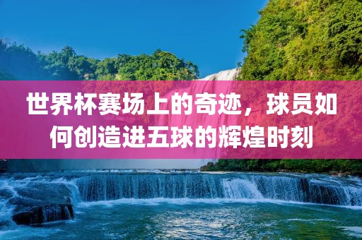 世界杯赛场上的奇漯河市盈旭机械设备有限公司迹，球员如何创造进五球的辉煌时刻