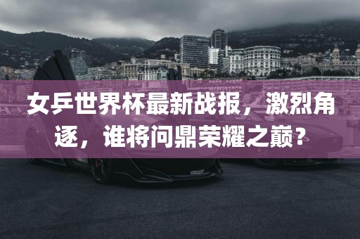 女乒世界杯最新战报，激烈角逐，谁将问鼎荣耀之巅？