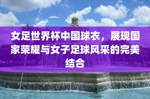 女足世界杯中国球衣，展现国家荣耀与女子足球风采的完美结合