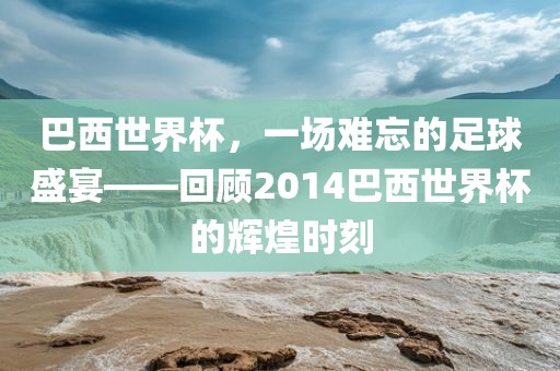 巴西世界杯，一场难忘的足球盛宴——回顾2014巴西世界杯的辉煌时刻