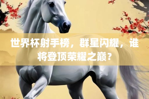 世界杯射手榜，群星闪耀，谁将登顶荣耀之巅？