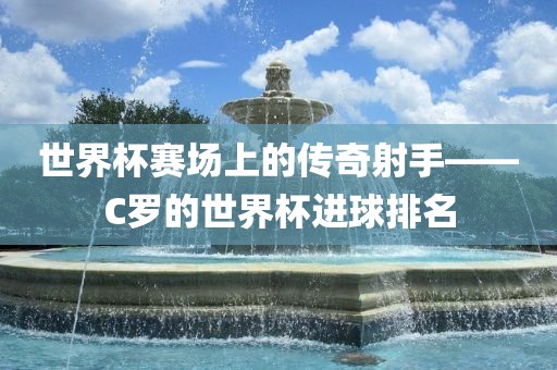世界杯赛场上的传奇射手——C罗的世界杯进球排名漯河市盈旭机械设备有限公司