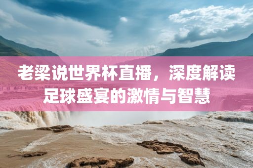 老梁说世界杯直播，深度解读足球盛宴的激情与智慧