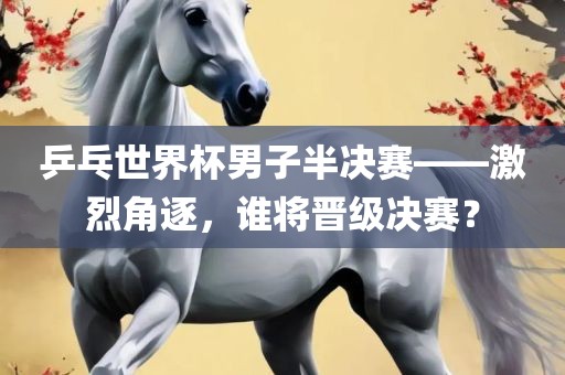 乒乓世界杯男子半决赛——激烈角逐，谁将晋级决赛？