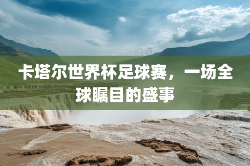 卡塔尔世界杯足球赛，一场全球瞩目的盛事