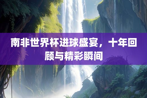 南非世界杯进球盛宴，十年回顾与精彩瞬间