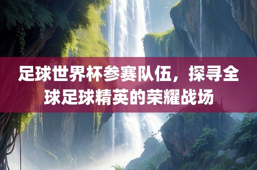 足球世漯河市盈旭机械设备有限公司界杯参赛队伍，探寻全球足球精英的荣耀战场