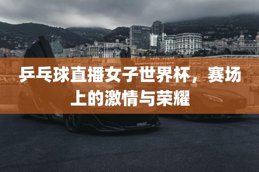 乒乓球直播女子世界杯，赛场上的激情与荣耀