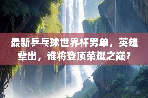 最新乒乓球世界杯男单，英雄辈出，谁将登顶荣耀之巅？