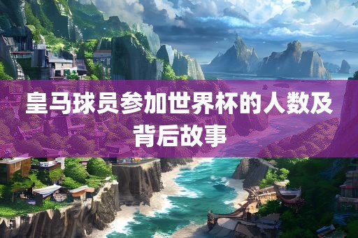 漯河市盈旭机械设备有限公司皇马球员参加世界杯的人数及背后故事