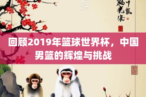 回顾2019年篮球世界杯，中国男篮的辉煌与挑战