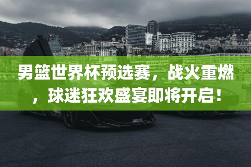 男篮世界杯预选赛，战火重燃，球迷狂欢盛宴即将开启！