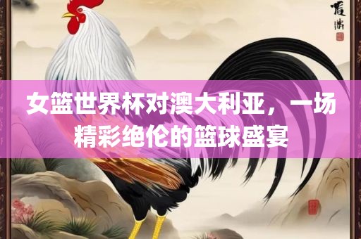 女篮世界杯对澳大利亚，一场精彩绝伦的篮球盛宴漯河市盈旭机械设备有限公司
