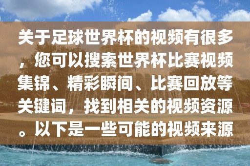 关于足球世界杯的视频有很多，您可以搜索世界杯比赛视频集锦、精彩瞬间、比赛回放等关键词，找到相关的视频资源。以下是一些可能的视频来源