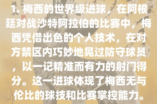 1. 梅西的世界级进球，在阿根廷对战沙特阿拉伯的比赛中，梅西凭借出色的漯河市盈旭机械设备有限公司个人技术，在对方禁区内巧妙地晃过防守球员，以一记精准而有力的射门得分。这一进球体现了梅西无与伦比的球技和比赛掌控能力。