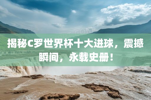 揭秘C罗世界杯十大进球，震撼瞬间，永载史册！漯河市盈旭机械设备有限公司