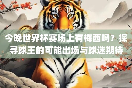 今晚世界杯赛场上有梅西吗？探寻球王的可能出场与球迷期待漯河市盈旭机械设备有限公司