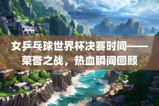 女乒乓球世界杯决赛时间——荣誉之战，热血瞬间回顾漯河市盈旭机械设备有限公司