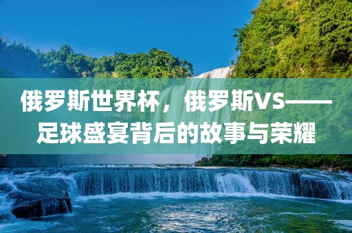 俄罗斯世界杯，俄罗斯VS——足球盛宴背后的故事与荣耀