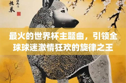 最火的世界杯主题曲，引领全球球迷激情狂欢的旋律之王