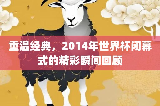 重温经典，2014年世界杯闭幕式的精彩瞬间回顾