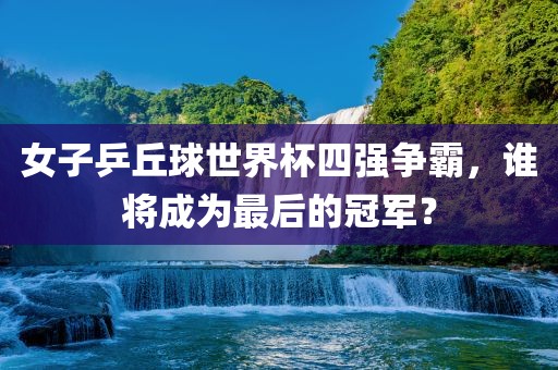 女子乒丘球世界杯四强争霸，谁将成为最后的冠军？