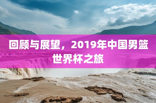 回顾与展望，2019年中国男篮世界杯之旅