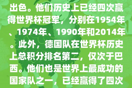 德国队在世界杯上的表现非常出色。他们历史上已经四次赢得世界杯冠军，分别在1954年、1974年、1990年和2014年。此外，德国队在世界杯历史上总积分排名第二，仅次于巴西。他们也是世界上最成功的国家队之一，已经赢得了四次世界杯冠军和多次进入决赛。