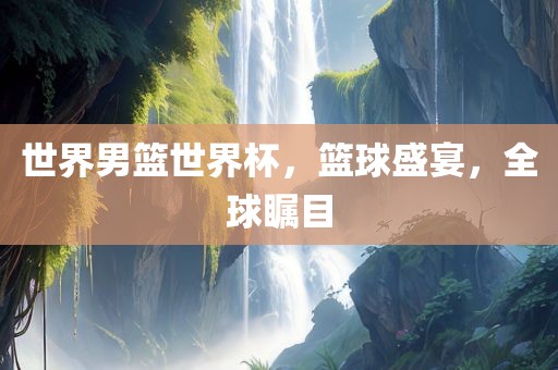 世界男篮世界杯，篮球盛宴，全球瞩目