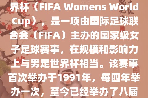 女世界杯，即国际足联女子世界杯（FIFA Womens World Cup），是一项由国际足球联合会（FIFA）主办的国家级女子足球赛事，在规模和影响力上与男足世界杯相当。该赛事首次举办于1991年，每四年举办一次，至今已经举办了八届。