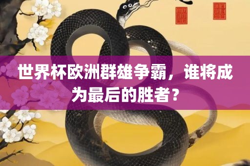 世界杯欧洲群雄争霸，谁将成为最后的胜者？