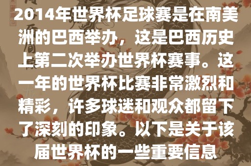 2014年世界杯足球赛是在南美洲的巴西举办，这是巴西历史上第二次举办世界杯赛事。这一年的世界杯比赛非常激烈和精彩，许多球迷和观众都留下了深刻的印象。以下是关于该届世界杯的一些重要信息