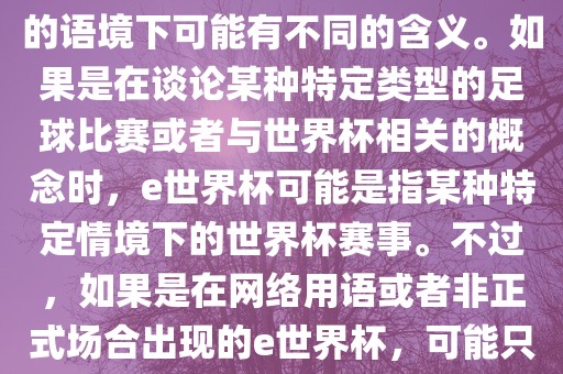 关于e世界杯，暂时无法确定其具体含义，因为e这个词在不同的语境下可能有不同的含义。如果是在谈论某种特定类型的足球比赛或者与世界杯相关的概念时，e世界杯可能是指某种特定情境下的世界杯赛事。不过，如果是在网络用语或者非正式场合出现的e世界杯，可能只是表达一种轻松、幽默的态度或情感。