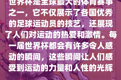 世界杯是全球最大的体育赛事之一，它不仅展示了各国优秀的足球运动员的技艺，还展现了人们对运动的热爱和激情。每一届世界杯都会有许多令人感动的瞬间，这些瞬间让人们感受到运动的力量和人性的光辉。