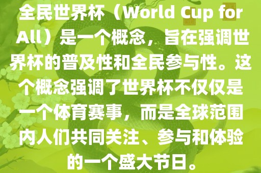 全民世界杯（World Cup for All）是一个概念，旨在强调世界杯的普及性和全民参与性。这个概念强调了世界杯不仅仅是一个体育赛事，而是全球范围内人们共同关注、参与和体验的一个盛大节日。