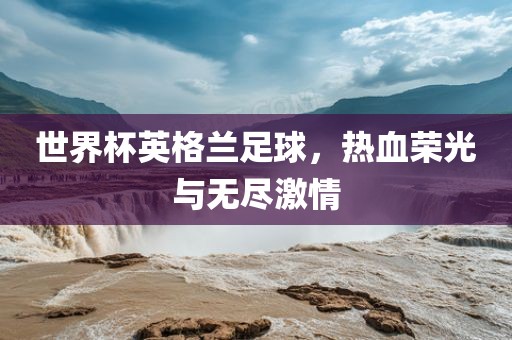 世界杯英格兰足球，热血荣光与无尽激情