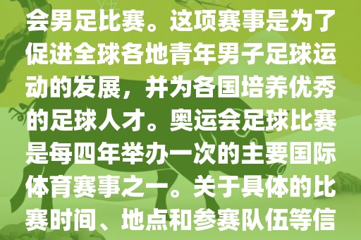 奥运足球世界杯通常指的是国际足联组织的U-23男子足球锦标赛，也就是人们常说的奥运会男足比赛。这项赛事是为了促进全球各地青年男子足球运动的发展，并为各国培养优秀的足球人才。奥运会足球比赛是每四年举办一次的主要国际体育赛事之一。关于具体的比赛时间、地点和参赛队伍等信息，可以关注国际足联的官方网站或者各大体育新闻网站以获取最新资讯。